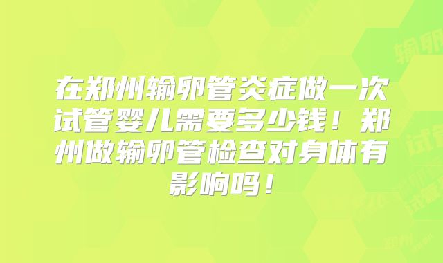 在郑州输卵管炎症做一次试管婴儿需要多少钱！郑州做输卵管检查对身体有影响吗！