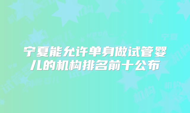宁夏能允许单身做试管婴儿的机构排名前十公布