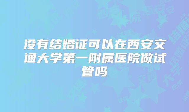 没有结婚证可以在西安交通大学第一附属医院做试管吗