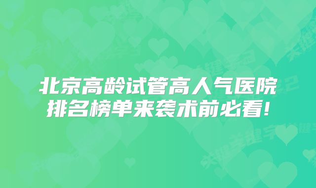 北京高龄试管高人气医院排名榜单来袭术前必看!