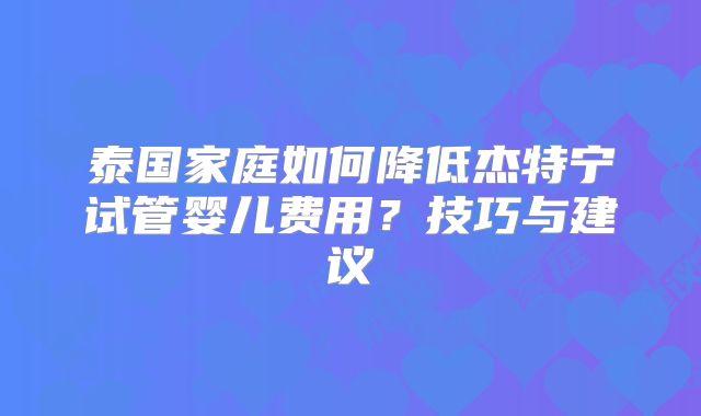 泰国家庭如何降低杰特宁试管婴儿费用？技巧与建议