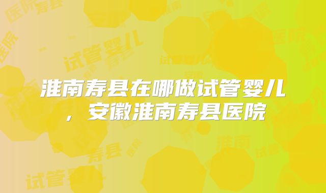 淮南寿县在哪做试管婴儿，安徽淮南寿县医院