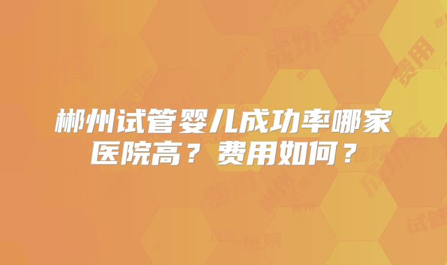 郴州试管婴儿成功率哪家医院高？费用如何？