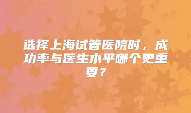 选择上海试管医院时，成功率与医生水平哪个更重要？