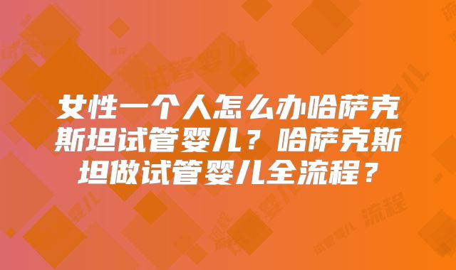 女性一个人怎么办哈萨克斯坦试管婴儿？哈萨克斯坦做试管婴儿全流程？