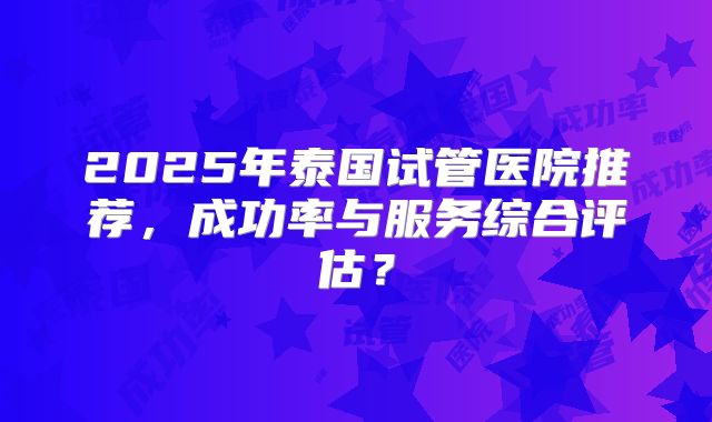 2025年泰国试管医院推荐，成功率与服务综合评估？