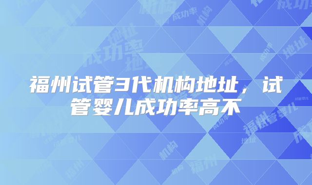 福州试管3代机构地址，试管婴儿成功率高不