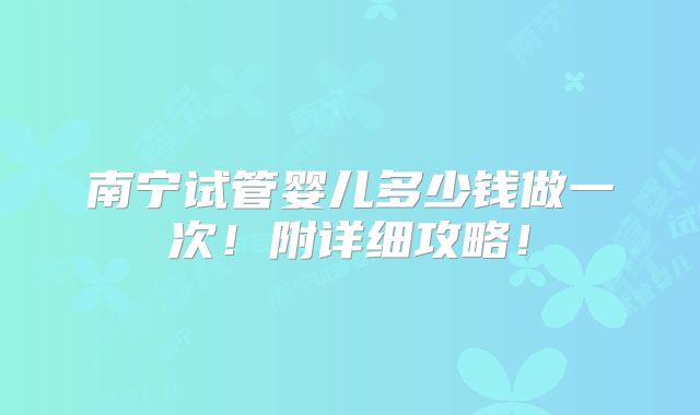 南宁试管婴儿多少钱做一次！附详细攻略！