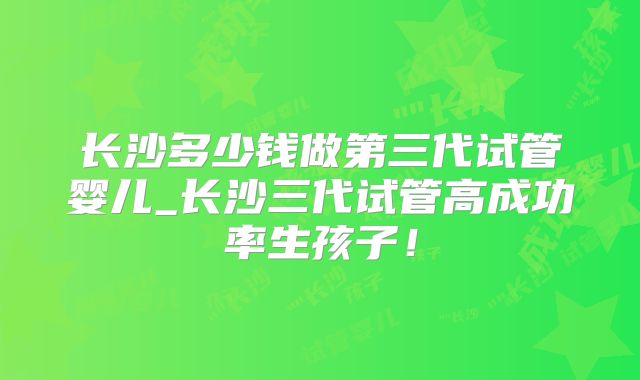 长沙多少钱做第三代试管婴儿_长沙三代试管高成功率生孩子！