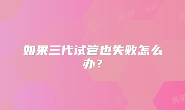 如果三代试管也失败怎么办？