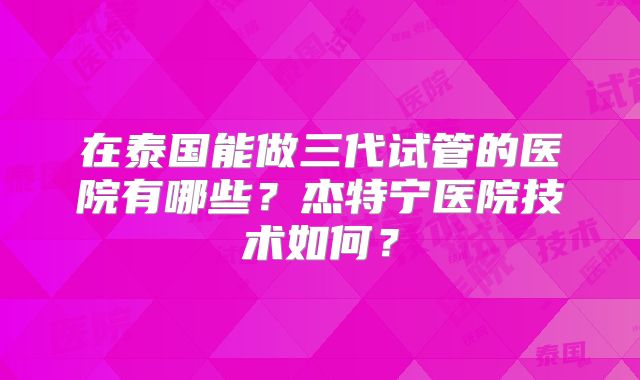 在泰国能做三代试管的医院有哪些？杰特宁医院技术如何？