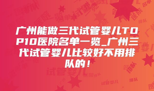 广州能做三代试管婴儿TOP10医院名单一览_广州三代试管婴儿比较好不用排队的！