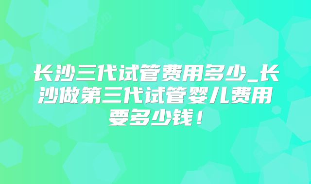 长沙三代试管费用多少_长沙做第三代试管婴儿费用要多少钱！