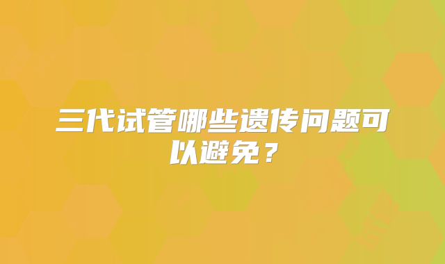 三代试管哪些遗传问题可以避免？