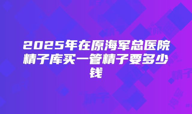 2025年在原海军总医院精子库买一管精子要多少钱