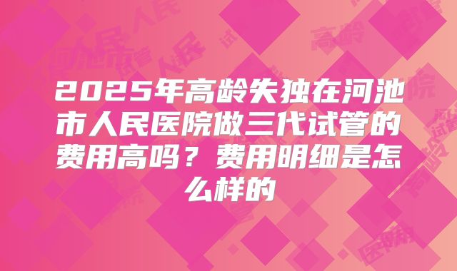 2025年高龄失独在河池市人民医院做三代试管的费用高吗？费用明细是怎么样的