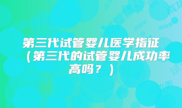 第三代试管婴儿医学指征（第三代的试管婴儿成功率高吗？）