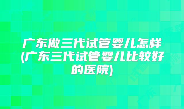 广东做三代试管婴儿怎样(广东三代试管婴儿比较好的医院)