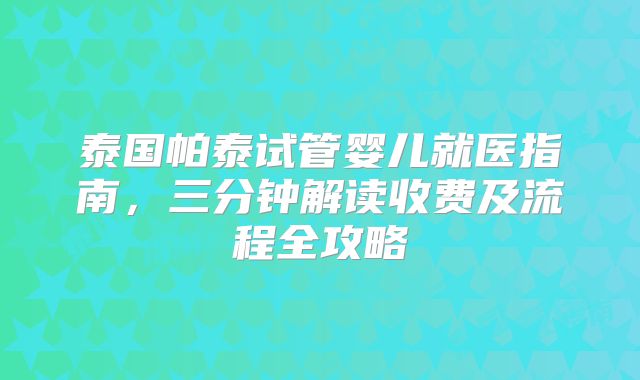 泰国帕泰试管婴儿就医指南,三分钟解读收费及流程全攻略
