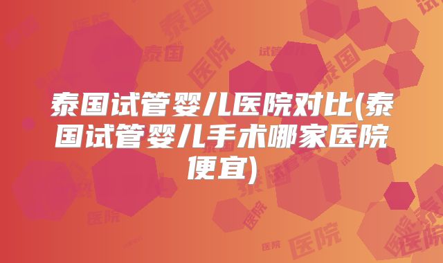 泰国试管婴儿医院对比(泰国试管婴儿手术哪家医院便宜)