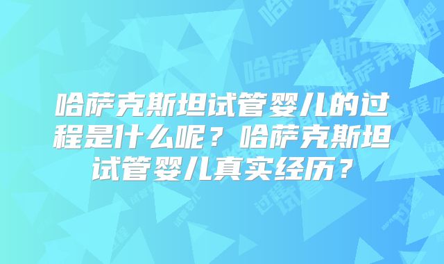 哈萨克斯坦试管婴儿的过程是什么呢?哈萨克斯坦试管婴儿真实经历?