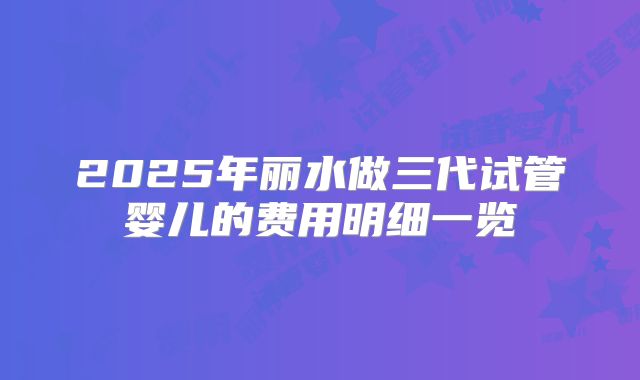 2025年丽水做三代试管婴儿的费用明细一览