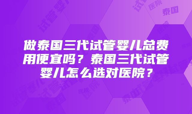 做泰国三代试管婴儿总费用便宜吗?泰国三代试管婴儿怎么选对医院?