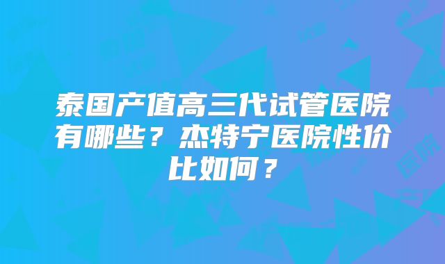 泰国产值高三代试管医院有哪些？杰特宁医院性价比如何？