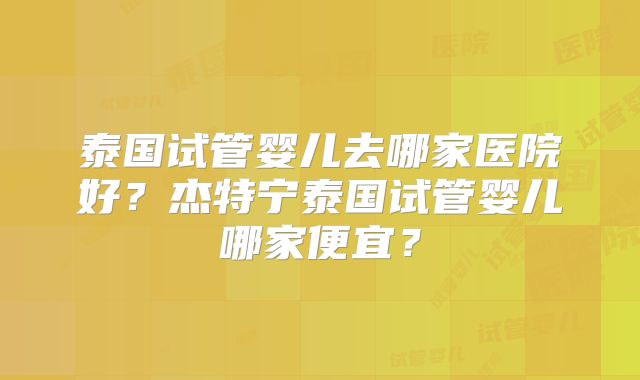 泰国试管婴儿去哪家医院好？杰特宁泰国试管婴儿哪家便宜？
