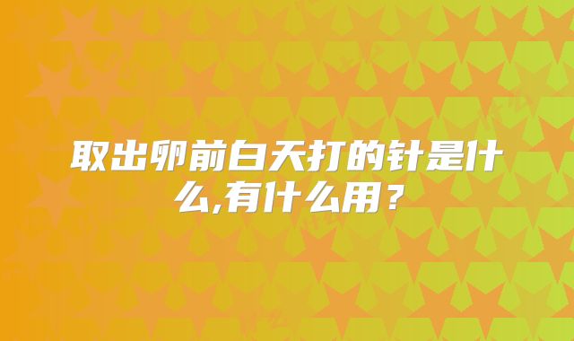 取出卵前白天打的针是什么,有什么用？