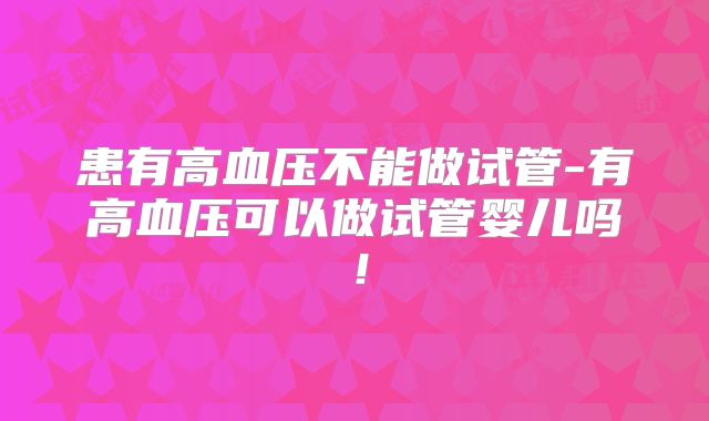 患有高血压不能做试管-有高血压可以做试管婴儿吗！
