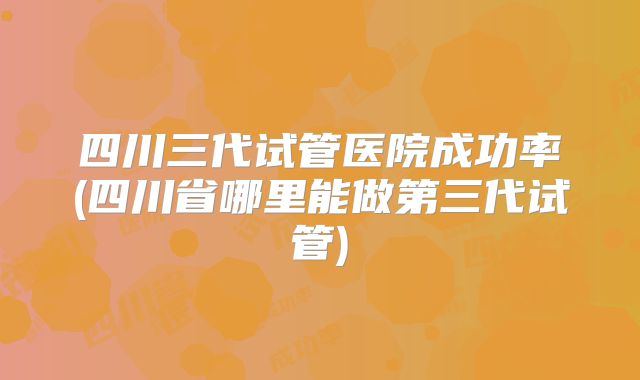 四川三代试管医院成功率(四川省哪里能做第三代试管)
