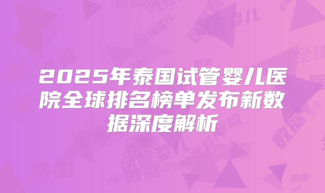 2025年泰国试管婴儿医院全球排名榜单发布新数据深度解析