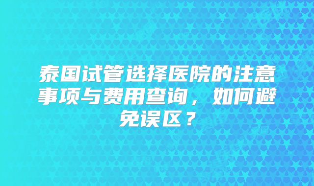 泰国试管选择医院的注意事项与费用查询，如何避免误区？