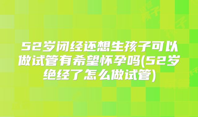 52岁闭经还想生孩子可以做试管有希望怀孕吗(52岁绝经了怎么做试管)