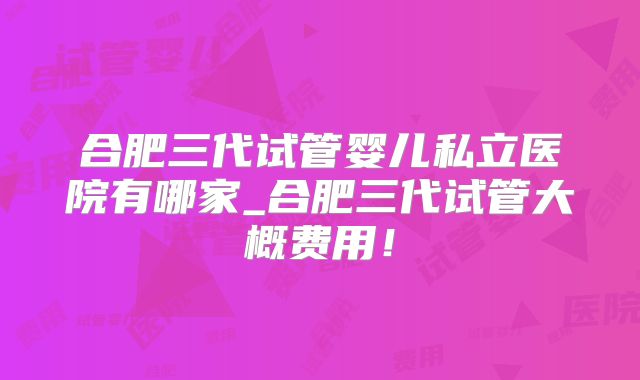合肥三代试管婴儿私立医院有哪家_合肥三代试管大概费用！