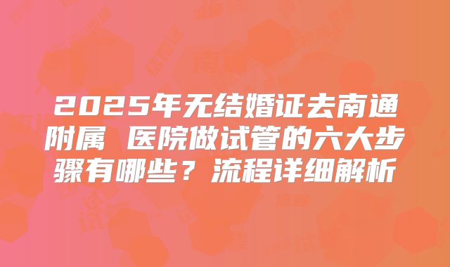 2025年无结婚证去南通附属 医院做试管的六大步骤有哪些？流程详细解析