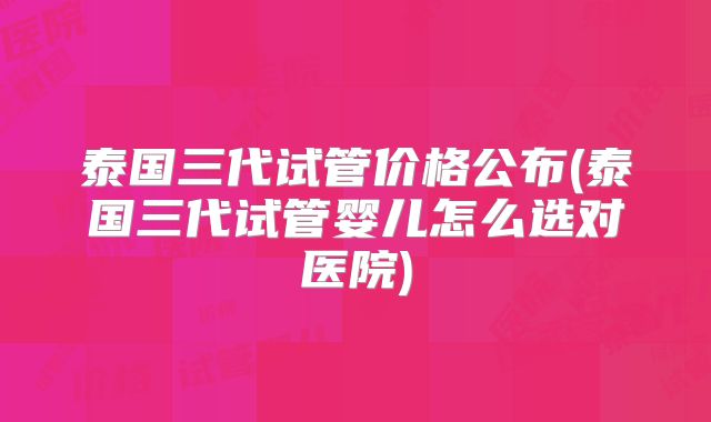 泰国三代试管价格公布(泰国三代试管婴儿怎么选对医院)