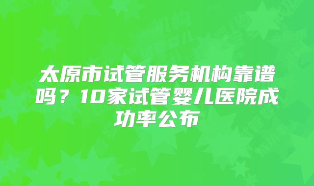 太原市试管服务机构靠谱吗？10家试管婴儿医院成功率公布