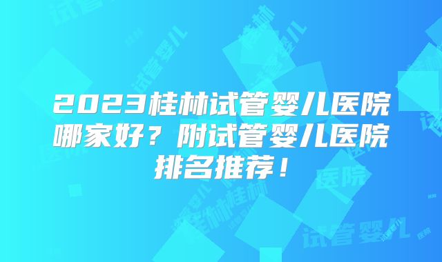 2023桂林试管婴儿医院哪家好？附试管婴儿医院排名推荐！