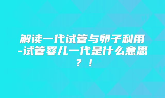 解读一代试管与卵子利用-试管婴儿一代是什么意思？！