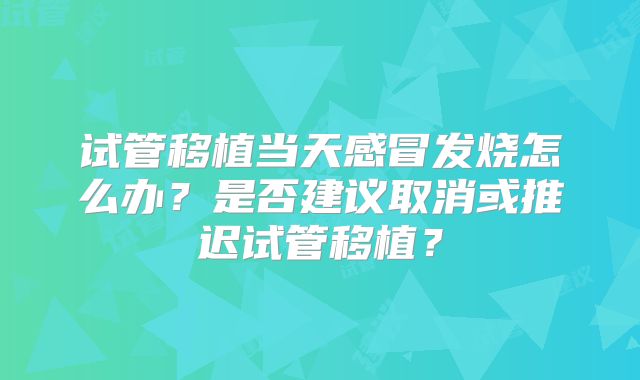试管移植当天感冒发烧怎么办？是否建议取消或推迟试管移植？