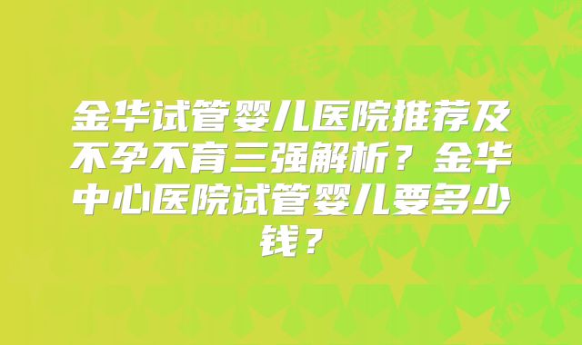 金华试管婴儿医院推荐及不孕不育三强解析？金华中心医院试管婴儿要多少钱？
