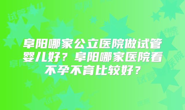 阜阳哪家公立医院做试管婴儿好？阜阳哪家医院看不孕不育比较好？