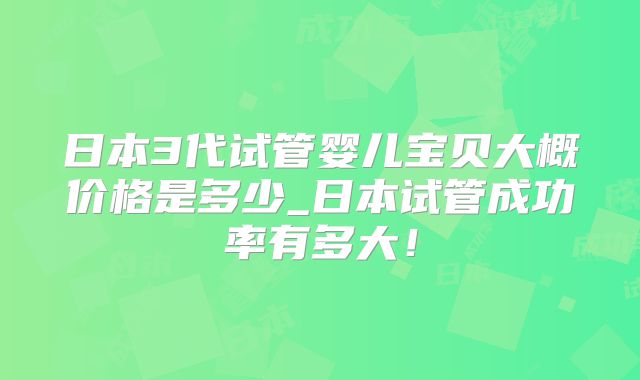日本3代试管婴儿宝贝大概价格是多少_日本试管成功率有多大！