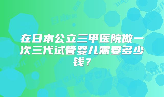 在日本公立三甲医院做一次三代试管婴儿需要多少钱？