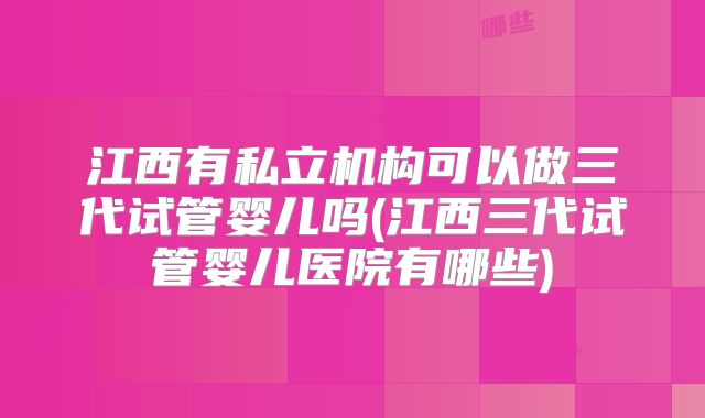 江西有私立机构可以做三代试管婴儿吗(江西三代试管婴儿医院有哪些)