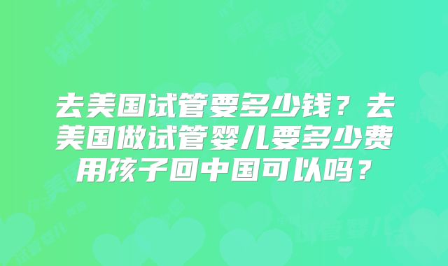 去美国试管要多少钱？去美国做试管婴儿要多少费用孩子回中国可以吗？