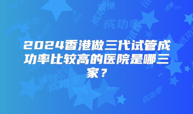 2024香港做三代试管成功率比较高的医院是哪三家？