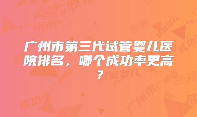 广州市第三代试管婴儿医院排名,哪个成功率更高?